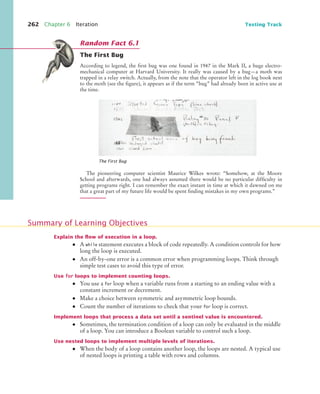 262 Chapter 6 Iteration Testing Track
The First Bug
According to legend, the ﬁrst bug was one found in 1947 in the Mark II, a huge electro-
mechanical computer at Harvard University. It really was caused by a bug—a moth was
trapped in a relay switch. Actually, from the note that the operator left in the log book next
to the moth (see the ﬁgure), it appears as if the term “bug” had already been in active use at
the time.
The pioneering computer scientist Maurice Wilkes wrote: “Somehow, at the Moore
School and afterwards, one had always assumed there would be no particular difﬁculty in
getting programs right. I can remember the exact instant in time at which it dawned on me
that a great part of my future life would be spent ﬁnding mistakes in my own programs.”
Explain the ﬂow of execution in a loop.
• A while statement executes a block of code repeatedly. A condition controls for how
long the loop is executed.
• An off-by-one error is a common error when programming loops. Think through
simple test cases to avoid this type of error.
Use for loops to implement counting loops.
• You use a for loop when a variable runs from a starting to an ending value with a
constant increment or decrement.
• Make a choice between symmetric and asymmetric loop bounds.
• Count the number of iterations to check that your for loop is correct.
Implement loops that process a data set until a sentinel value is encountered.
• Sometimes, the termination condition of a loop can only be evaluated in the middle
of a loop. You can introduce a Boolean variable to control such a loop.
Use nested loops to implement multiple levels of iterations.
• When the body of a loop contains another loop, the loops are nested. A typical use
of nested loops is printing a table with rows and columns.
The First Bug
Random Fact 6.1
Summary of Learning Objectives
bj4_ch06_9.fm Page 262 Friday, October 23, 2009 1:29 PM
 