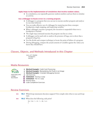 Review Exercises 263
Apply loops to the implementation of simulations that involve random values.
• In a simulation, you repeatedly generate random numbers and use them to simulate
an activity.
Use a debugger to locate errors in a running program.
• A debugger is a program that you can use to execute another program and analyze
its run-time behavior.
• You can make effective use of a debugger by mastering just three concepts:
breakpoints, single-stepping, and inspecting variables.
• When a debugger executes a program, the execution is suspended when-ever a
breakpoint is reached.
• The single-step command executes the program one line at a time.
• A debugger can be used only to analyze the presence of bugs, not to show that a
program is bug-free.
• Use the divide-and-conquer technique to locate the point of failure of a program.
• During debugging, compare the actual contents of variables against the values you
know they should have.
• Worked Example Credit Card Processing
• Worked Example Manipulating the Pixels in an Image
• Worked Example A Sample Debugging Session
• Lab Exercises
Animation Tracing a Loop
Animation The for Loop
Practice Quiz
Code Completion Exercises
R6.1 Which loop statements does Java support? Give simple rules when to use each loop
type.
R6.2 What does the following code print?
for (int i = 0; i  10; i++)
{
Classes, Objects, and Methods Introduced in this Chapter
java.util.Random
nextDouble
nextInt
Media Resources
www.wiley.com/
college/
horstmann
Review Exercises
bj4_ch06_9.fm Page 263 Friday, October 23, 2009 1:29 PM
 