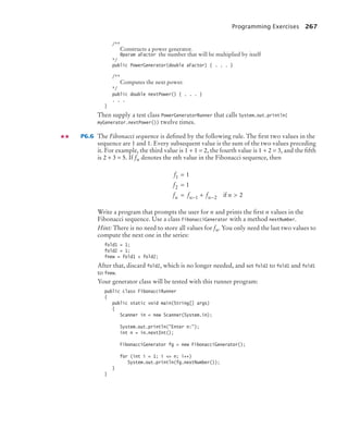 Programming Exercises 267
/**
Constructs a power generator.
@param aFactor the number that will be multiplied by itself
*/
public PowerGenerator(double aFactor) { . . . }
/**
Computes the next power.
*/
public double nextPower() { . . . }
. . .
}
Then supply a test class PowerGeneratorRunner that calls System.out.println(
myGenerator.nextPower()) twelve times.
P6.6 The Fibonacci sequence is deﬁned by the following rule. The ﬁrst two values in the
sequence are 1 and 1. Every subsequent value is the sum of the two values preceding
it. For example, the third value is 1 + 1 = 2, the fourth value is 1 + 2 = 3, and the ﬁfth
is 2 + 3 = 5. If fn denotes the nth value in the Fibonacci sequence, then
Write a program that prompts the user for n and prints the ﬁrst n values in the
Fibonacci sequence. Use a class FibonacciGenerator with a method nextNumber.
Hint: There is no need to store all values for fn. You only need the last two values to
compute the next one in the series:
fold1 = 1;
fold2 = 1;
fnew = fold1 + fold2;
After that, discard fold2, which is no longer needed, and set fold2 to fold1 and fold1
to fnew.
Your generator class will be tested with this runner program:
public class FibonacciRunner
{
public static void main(String[] args)
{
Scanner in = new Scanner(System.in);
System.out.println(Enter n:);
int n = in.nextInt();
FibonacciGenerator fg = new FibonacciGenerator();
for (int i = 1; i = n; i++)
System.out.println(fg.nextNumber());
}
}
f
f
f f f n
n n n
1
2
1 2
1
1
2
=
=
= + 
− − if
bj4_ch06_9.fm Page 267 Friday, October 23, 2009 1:29 PM
 