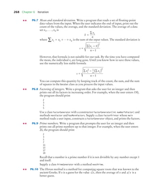 268 Chapter 6 Iteration
P6.7 Mean and standard deviation. Write a program that reads a set of ﬂoating-point
data values from the input. When the user indicates the end of input, print out the
count of the values, the average, and the standard deviation. The average of a data
set x1, . . . , xn is
where is the sum of the input values. The standard deviation is
However, that formula is not suitable for our task. By the time you have computed
the mean, the individual xi are long gone. Until you know how to save these values,
use the numerically less stable formula
You can compute this quantity by keeping track of the count, the sum, and the sum
of squares in the DataSet class as you process the input values.
P6.8 Factoring of integers. Write a program that asks the user for an integer and then
prints out all its factors in increasing order. For example, when the user enters 150,
the program should print
2
3
5
5
Use a class FactorGenerator with a constructor FactorGenerator(int numberToFactor) and
methods nextFactor and hasMoreFactors. Supply a class FactorPrinter whose main
method reads a user input, constructs a FactorGenerator object, and prints the factors.
P6.9 Prime numbers. Write a program that prompts the user for an integer and then
prints out all prime numbers up to that integer. For example, when the user enters
20, the program should print
2
3
5
7
11
13
17
19
Recall that a number is a prime number if it is not divisible by any number except 1
and itself.
Supply a class PrimeGenerator with a method nextPrime.
P6.10 The Heron method is a method for computing square roots that was known to the
ancient Greeks. If x is a guess for the value , then the average of x and is a
better guess.
x
x
n
i
=
∑
x x x
i n
∑ = + +
1 
s
x x
n
i
=
∑ −
( )
−
2
1
s
x x
n
i n i
=
∑ − ∑
( )
−
2 1 2
1
a a x
bj4_ch06_9.fm Page 268 Friday, October 23, 2009 1:29 PM
 