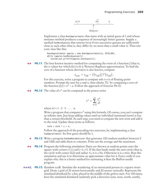 Programming Exercises 269
Implement a class RootApproximator that starts with an initial guess of 1 and whose
nextGuess method produces a sequence of increasingly better guesses. Supply a
method hasMoreGuesses that returns false if two successive guesses are sufﬁciently
close to each other (that is, they differ by no more than a small value ε). Then test
your class like this:
RootApproximator approx = new RootApproximator(a, EPSILON);
while (approx.hasMoreGuesses())
System.out.println(approx.nextGuess());
P6.11 The best known iterative method for computing the roots of a function f (that is,
the x-values for which f(x) is 0) is Newton-Raphson approximation. To ﬁnd the
zero of a function whose derivative is also known, compute
.
For this exercise, write a program to compute nth roots of ﬂoating-point
numbers. Prompt the user for a and n, then obtain by computing a zero of
the function f(x) = xn − a. Follow the approach of Exercise P6.10.
P6.12 The value of ex can be computed as the power series
where n! = 1 ⋅ 2 ⋅ 3 ⋅ . . . ⋅ n.
Write a program that computes ex using this formula. Of course, you can’t compute
an inﬁnite sum. Just keep adding values until an individual summand (term) is less
than a certain threshold. At each step, you need to compute the new term and add it
to the total. Update these terms as follows:
term = term * x / n;
Follow the approach of the preceding two exercises, by implementing a class
ExpApproximator. Its ﬁrst guess should be 1.
P6.13 Write a program RandomDataAnalyzer that generates 100 random numbers between 0
and 1000 and adds them to a DataSet. Print out the average and the maximum.
P6.14 Program the following simulation: Darts are thrown at random points onto the
square with corners (1,1) and (−1,−1). If the dart lands inside the unit circle (that is,
the circle with center (0,0) and radius 1), it is a hit. Otherwise it is a miss. Run this
simulation and use it to determine an approximate value for π. Extra credit if you
explain why this is a better method for estimating π than the Buffon needle
program.
P6.15 Random walk. Simulate the wandering of an intoxicated person in a square street
grid. Draw a grid of 20 streets horizontally and 20 streets vertically. Represent the
simulated drunkard by a dot, placed in the middle of the grid to start. For 100 times,
have the simulated drunkard randomly pick a direction (east, west, north, south),
x
Midpoint
a x
/ a
x x f x f x
new old old old
= − ( ) ′( )
a
n
e
x
n
x
n
n
=
=
∞
∑ !
0
G
bj4_ch06_9.fm Page 269 Friday, October 23, 2009 1:29 PM
 