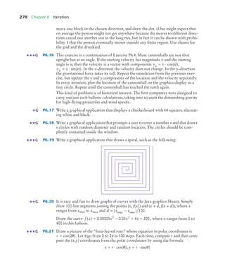 270 Chapter 6 Iteration
move one block in the chosen direction, and draw the dot. (One might expect that
on average the person might not get anywhere because the moves to different direc-
tions cancel one another out in the long run, but in fact it can be shown with proba-
bility 1 that the person eventually moves outside any ﬁnite region. Use classes for
the grid and the drunkard.
P6.16 This exercise is a continuation of Exercise P6.4. Most cannonballs are not shot
upright but at an angle. If the starting velocity has magnitude v and the starting
angle is α, then the velocity is a vector with components ,
. In the x-direction the velocity does not change. In the y-direction
the gravitational force takes its toll. Repeat the simulation from the previous exer-
cise, but update the x and y components of the location and the velocity separately.
In every iteration, plot the location of the cannonball on the graphics display as a
tiny circle. Repeat until the cannonball has reached the earth again.
This kind of problem is of historical interest. The ﬁrst computers were designed to
carry out just such ballistic calculations, taking into account the diminishing gravity
for high-ﬂying projectiles and wind speeds.
P6.17 Write a graphical application that displays a checkerboard with 64 squares, alternat-
ing white and black.
P6.18 Write a graphical application that prompts a user to enter a number n and that draws
n circles with random diameter and random location. The circles should be com-
pletely contained inside the window.
P6.19 Write a graphical application that draws a spiral, such as the following:
P6.20 It is easy and fun to draw graphs of curves with the Java graphics library. Simply
draw 100 line segments joining the points (x, f(x)) and (x + d, f(x + d)), where x
ranges from xmin to xmax and .
Draw the curve , where x ranges from 0 to
400 in this fashion.
P6.21 Draw a picture of the “four-leaved rose” whose equation in polar coordinates is
. Let θ go from 0 to 2π in 100 steps. Each time, compute r and then com-
pute the (x,y) coordinates from the polar coordinates by using the formula
G
v v
x = ⋅ cos( )
α
v v
y = ⋅ sin( )
α
G
G
G
G
d x x
= −
( )
max min 100
f x x x x
( ) . .
= − + +
0 00005 0 03 4 200
3 2
G
r = cos( )
2θ
x r y r
= ⋅ = ⋅
cos( ) sin( )
θ θ
,
bj4_ch06_9.fm Page 270 Friday, October 23, 2009 1:29 PM
 