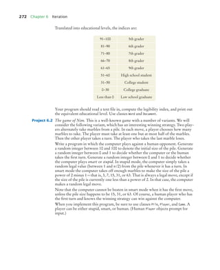 272 Chapter 6 Iteration
Translated into educational levels, the indices are:
Your program should read a text ﬁle in, compute the legibility index, and print out
the equivalent educational level. Use classes Word and Document.
Project 6.2 The game of Nim. This is a well-known game with a number of variants. We will
consider the following variant, which has an interesting winning strategy. Two play-
ers alternately take marbles from a pile. In each move, a player chooses how many
marbles to take. The player must take at least one but at most half of the marbles.
Then the other player takes a turn. The player who takes the last marble loses.
Write a program in which the computer plays against a human opponent. Generate
a random integer between 10 and 100 to denote the initial size of the pile. Generate
a random integer between 0 and 1 to decide whether the computer or the human
takes the ﬁrst turn. Generate a random integer between 0 and 1 to decide whether
the computer plays smart or stupid. In stupid mode, the computer simply takes a
random legal value (between 1 and n/2) from the pile whenever it has a turn. In
smart mode the computer takes off enough marbles to make the size of the pile a
power of 2 minus 1—that is, 3, 7, 15, 31, or 63. That is always a legal move, except if
the size of the pile is currently one less than a power of 2. In that case, the computer
makes a random legal move.
Note that the computer cannot be beaten in smart mode when it has the ﬁrst move,
unless the pile size happens to be 15, 31, or 63. Of course, a human player who has
the ﬁrst turn and knows the winning strategy can win against the computer.
When you implement this program, be sure to use classes Pile, Player, and Game. A
player can be either stupid, smart, or human. (Human Player objects prompt for
input.)
91−100 5th grader
81−90 6th grader
71−80 7th grader
66−70 8th grader
61−65 9th grader
51−60 High school student
31−50 College student
0−30 College graduate
Less than 0 Law school graduate
bj4_ch06_9.fm Page 272 Friday, October 23, 2009 1:29 PM
 