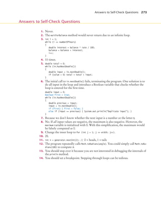 Answers to Self-Check Questions 273
1. Never.
2. The waitForBalance method would never return due to an inﬁnite loop.
3. int i = 1;
while (i = numberOfYears)
{
double interest = balance * rate / 100;
balance = balance + interest;
i++;
}
4. 11 times.
5. double total = 0;
while (in.hasNextDouble())
{
double input = in.nextDouble();
if (value  0) total = total + input;
}
6. The initial call to in.nextDouble() fails, terminating the program. One solution is to
do all input in the loop and introduce a Boolean variable that checks whether the
loop is entered for the ﬁrst time.
double input = 0;
boolean first = true;
while (in.hasNextDouble())
{
double previous = input;
input = in.nextDouble();
if (first) { first = false; }
else if (input == previous) { System.out.println(Duplicate input); }
}
7. Because we don’t know whether the next input is a number or the letter Q.
8. No. If all input values are negative, the maximum is also negative. However, the
maximum variable is initialized with 0. With this simpliﬁcation, the maximum would
be falsely computed as 0.
9. Change the inner loop to for (int j = 1; j = width; j++).
10. 20.
11. int n = generator.nextInt(2); // 0 = heads, 1 = tails
12. The program repeatedly calls Math.toRadians(angle). You could simply call Math.toRa-
dians(180) to compute π.
13. You should step over it because you are not interested in debugging the internals of
the println method.
14. You should set a breakpoint. Stepping through loops can be tedious.
Answers to Self-Check Questions
bj4_ch06_9.fm Page 273 Friday, October 23, 2009 1:29 PM
 