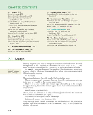 276
CHAPTER CONTENTS
In many programs, you need to manipulate collections of related values. It would
be impractical to use a sequence of variables such as value1, value2, value3, . . . , and
so on. The array construct provides a better way of storing a collection of values.
An array is a sequence of values of the same type. The values that are stored in an
array are called its “elements”. For example, here is how you construct an array of
10 floating-point numbers:
new double[10]
The number of elements (here, 10) is called the length of the array.
The new operator merely constructs the array. You will want to store a reference
to the array in a variable so that you can access it later.
The type of an array variable is the element type, followed by []. In this example,
the type is double[], because the element type is double. Here is the declaration of an
array variable:
double[] values = new double[10];
That is, values is a reference to an array of floating-point numbers. It is initialized
with an array of 10 numbers (see Figure 1).
You can also form arrays of objects, for example
BankAccount[] accounts = new BankAccount[10];
When an array is first created, all elements are initialized with 0 (for an array of
numbers such as int[] or double[]), false (for a boolean[] array), or null (for an array
of object references).
7.1 Arrays
An array is a
sequence of values
of the same type.
7.1 Arrays 276
SYNTAX 7.1: Arrays 279
COMMON ERROR 7.1: Bounds Errors 279
COMMON ERROR 7.2: Uninitialized and
Unﬁlled Arrays 280
QUALITY TIP 7.1: Use Arrays for Sequences of
Related Values 280
QUALITY TIP 7.2: Make Parallel Arrays into Arrays
of Objects 280
SPECIAL TOPIC 7.1: Methods with a Variable
Number of Parameters 281
RANDOM FACT 7.1: An Early Internet Worm 282
7.2 Array Lists 283
SYNTAX 7.2: Array Lists 284
COMMON ERROR 7.3: Length and Size 288
SPECIAL TOPIC 7.2: ArrayList Syntax Enhancements
in Java 7 288
7.3 Wrappers and Auto-boxing 289
7.4 The Enhanced for Loop 291
SYNTAX 7.3: The “for each” Loop 291
7.5 Partially Filled Arrays 292
COMMON ERROR 7.4: Underestimating the Size of a
Data Set 294
7.6 Common Array Algorithms 294
PRODUCTIVITY HINT 7.1: Easy Printing of Arrays and
Array Lists 303
HOW TO 7.1: Working with Arrays and Array Lists 304
WORKED EXAMPLE 7.1: Rolling the Dice
7.7T Regression Testing 306
PRODUCTIVITY HINT 7.2: Batch Files and
Shell Scripts 308
RANDOM FACT 7.2: The Therac-25 Incidents 309
7.8 Two-Dimensional Arrays 310
WORKED EXAMPLE 7.2: A World Population Table
SPECIAL TOPIC 7.3: Two-Dimensional Arrays with
Variable Row Lengths 313
SPECIAL TOPIC 7.4: Multidimensional Arrays 314
bj4_ch07_8.fm Page 276 Monday, October 26, 2009 11:53 AM
 