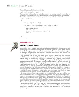 282 Chapter 7 Arrays and Array Lists
The modified add method must be declared as
public void add(double... values)
The ... symbol indicates that the method can receive any number of double values. The xs
parameter is actually a double[] array that contains all values that were passed to the method.
The method implementation traverses the parameter array and processes the values:
public class DataSet
{
. . .
public void add(double... values)
{
for (int i = 0; i  values.length; i++) // values is a double[]
{
double x = values[i];
sum = sum + x;
if (count == 0 || maximum  x) maximum = x;
count++;
}
}
}
An Early Internet Worm
In November 1988, a graduate student at Cornell University launched a virus program that
infected about 6,000 computers connected to the Internet across the United States. Tens of
thousands of computer users were unable to read their e-mail or otherwise use their comput-
ers. All major universities and many high-tech companies were affected. (The Internet was
much smaller then than it is now.)
The particular kind of virus used in this attack is called a worm. The virus program
crawled from one computer on the Internet to the next. The entire program is quite complex;
however, one of the methods used in the attack is of interest here. The worm would attempt
to connect to finger, a program in the UNIX operating system for finding information on a
user who has an account on a particular computer on the network. Like many programs in
UNIX, finger was written in the C language. C does not have array lists, only arrays, and
when you construct an array in C, as in Java, you have to make up your mind how many ele-
ments you need. To store the user name to be looked up (say, walters@cs.sjsu.edu), the finger
program allocated an array of 512 characters, under the assumption that nobody would ever
provide such a long input. Unfortunately, C, unlike Java, does not check that an array index
is less than the length of the array. If you write into an array, using an index that is too large,
you simply overwrite memory locations that belong to some other objects.
In some versions of the finger program, the programmer had been lazy and had not
checked whether the array holding the input characters was large enough to hold the input.
So the worm program purposefully filled the 512-character array with 536 bytes. The excess
24 bytes would overwrite a return address, which the attacker knew was stored just after the
line buffer. When that function was finished, it didn’t return to its caller but to code supplied
by the worm (see the figure). That code ran under the same super-user privileges as finger,
allowing the worm to gain entry into the remote system.
Had the programmer who wrote finger been more conscientious, this particular attack
would not have been possible. In C++ and C, all programmers must be especially careful to
protect array boundaries. In Java, the virtual machine takes care of this protection
automatically.
Random Fact 7.1
bj4_ch07_8.fm Page 282 Monday, October 26, 2009 11:53 AM
 