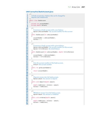 7.2 Array Lists 287
ch07/arraylist/BankAccount.java
1 /**
2 A bank account has a balance that can be changed by
3 deposits and withdrawals.
4 */
5 public class BankAccount
6 {
7 private int accountNumber;
8 private double balance;
9
10 /**
11 Constructs a bank account with a zero balance.
12 @param anAccountNumber the account number for this account
13 */
14 public BankAccount(int anAccountNumber)
15 {
16 accountNumber = anAccountNumber;
17 balance = 0;
18 }
19
20 /**
21 Constructs a bank account with a given balance.
22 @param anAccountNumber the account number for this account
23 @param initialBalance the initial balance
24 */
25 public BankAccount(int anAccountNumber, double initialBalance)
26 {
27 accountNumber = anAccountNumber;
28 balance = initialBalance;
29 }
30
31 /**
32 Gets the account number of this bank account.
33 @return the account number
34 */
35 public int getAccountNumber()
36 {
37 return accountNumber;
38 }
39
40 /**
41 Deposits money into the bank account.
42 @param amount the amount to deposit
43 */
44 public void deposit(double amount)
45 {
46 double newBalance = balance + amount;
47 balance = newBalance;
48 }
49
50 /**
51 Withdraws money from the bank account.
52 @param amount the amount to withdraw
53 */
54 public void withdraw(double amount)
55 {
56 double newBalance = balance - amount;
57 balance = newBalance;
58 }
bj4_ch07_8.fm Page 287 Monday, October 26, 2009 11:53 AM
 