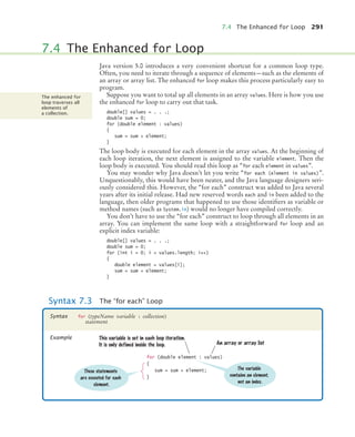 7.4 The Enhanced for Loop 291
Java version 5.0 introduces a very convenient shortcut for a common loop type.
Often, you need to iterate through a sequence of elements—such as the elements of
an array or array list. The enhanced for loop makes this process particularly easy to
program.
Suppose you want to total up all elements in an array values. Here is how you use
the enhanced for loop to carry out that task.
double[] values = . . .;
double sum = 0;
for (double element : values)
{
sum = sum + element;
}
The loop body is executed for each element in the array values. At the beginning of
each loop iteration, the next element is assigned to the variable element. Then the
loop body is executed. You should read this loop as “for each element in values”.
You may wonder why Java doesn’t let you write “for each (element in values)”.
Unquestionably, this would have been neater, and the Java language designers seri-
ously considered this. However, the “for each” construct was added to Java several
years after its initial release. Had new reserved words each and in been added to the
language, then older programs that happened to use those identifiers as variable or
method names (such as System.in) would no longer have compiled correctly.
You don’t have to use the “for each” construct to loop through all elements in an
array. You can implement the same loop with a straightforward for loop and an
explicit index variable:
double[] values = . . .;
double sum = 0;
for (int i = 0; i  values.length; i++)
{
double element = values[i];
sum = sum + element;
}
7.4 The Enhanced for Loop
The enhanced for
loop traverses all
elements of
a collection.
Syntax 7.3 The “for each” Loop
for (typeName variable : collection)
statement
Syntax
Example
for (double element : values)
{
sum = sum + element;
}
An array or array list
These statements
are executed for each
element.
This variable is set in each loop iteration.
It is only defined inside the loop.
The variable
contains an element,
not an index.
bj4_ch07_8.fm Page 291 Thursday, November 5, 2009 12:33 PM
 