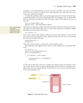 7.5 Partially Filled Arrays 293
computer to do. Unfortunately, you now run into a problem. You need to set the
size of the array before you know how many elements you need. Once the array
size is set, it cannot be changed.
To solve this problem, make an array that is guaranteed to be larger than the larg-
est possible number of entries, and partially fill it. For example, you can decide that
the user will never provide more than 100 input values. Then allocate an array of
size 100:
final int VALUES_LENGTH = 100;
double[] values = new double[VALUES_LENGTH];
Then keep a companion variable that tells how many elements in the array are actu-
ally used. It is an excellent idea always to name this companion variable by adding
the suffix Size to the name of the array.
int valuesSize = 0;
Now values.length is the capacity of the array values, and valuesSize is the current
size of the array (see Figure 8). Keep adding elements into the array, incrementing
the valuesSize variable each time.
values[valuesSize] = x;
valuesSize++;
This way, valuesSize always contains the correct element count.
The following code segment shows how to read numbers into a partially filled
array.
int valuesSize = 0;
Scanner in = new Scanner(System.in);
while (in.hasNextDouble())
{
if (valuesSize  values.length)
{
values[valuesSize] = in.nextDouble();
valuesSize++;
}
}
At the end of this loop, valuesSize contains the actual number of elements in the
array. Note that you have to stop accepting inputs if the valuesSize companion vari-
able reaches the array length. Section 7.6 shows how you can overcome that limita-
tion by growing the array.
Figure 8 A Partially Filled Array
With a partially ﬁlled
array, keep a
companion variable
to track how many
elements are used.
double[]
values =
valuesSize =
values.length
6
valuesSize
bj4_ch07_8.fm Page 293 Monday, October 26, 2009 11:53 AM
 