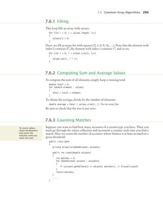 7.6 Common Array Algorithms 295
This loop fills an array with zeroes:
for (int i = 0; i  values.length; i++)
{
values[i] = 0;
}
Here, we fill an array list with squares (0, 1, 4, 9, 16, …). Note that the element with
index 0 contains 02
, the element with index 1 contains 12
, and so on.
for (int i = 0; i  values.size(); i++)
{
values.set(i, i * i);
}
To compute the sum of all elements, simply keep a running total.
double total = 0;
for (double element : values)
{
total = total + element;
}
To obtain the average, divide by the number of elements:
double average = total / values.size(); // For an array list
Be sure to check that the size is not zero.
Suppose you want to find how many accounts of a certain type you have. Then you
must go through the entire collection and increment a counter each time you find a
match. Here we count the number of accounts whose balance is at least as much as a
given threshold:
public class Bank
{
private ArrayListBankAccount accounts;
public int count(double atLeast)
{
int matches = 0;
for (BankAccount account : accounts)
{
if (account.getBalance() = atLeast) matches++; // Found a match
}
return matches;
}
. . .
}
7.6.1 Filling
7.6.2 Computing Sum and Average Values
7.6.3 Counting Matches
To count values,
check all elements
and count the
matches until you
reach the end.
bj4_ch07_8.fm Page 295 Monday, October 26, 2009 11:53 AM
 