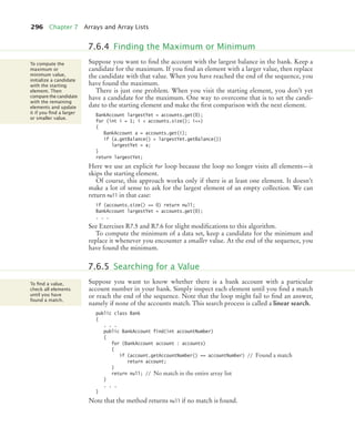 296 Chapter 7 Arrays and Array Lists
Suppose you want to find the account with the largest balance in the bank. Keep a
candidate for the maximum. If you find an element with a larger value, then replace
the candidate with that value. When you have reached the end of the sequence, you
have found the maximum.
There is just one problem. When you visit the starting element, you don’t yet
have a candidate for the maximum. One way to overcome that is to set the candi-
date to the starting element and make the first comparison with the next element.
BankAccount largestYet = accounts.get(0);
for (int i = 1; i  accounts.size(); i++)
{
BankAccount a = accounts.get(i);
if (a.getBalance()  largestYet.getBalance())
largestYet = a;
}
return largestYet;
Here we use an explicit for loop because the loop no longer visits all elements—it
skips the starting element.
Of course, this approach works only if there is at least one element. It doesn’t
make a lot of sense to ask for the largest element of an empty collection. We can
return null in that case:
if (accounts.size() == 0) return null;
BankAccount largestYet = accounts.get(0);
. . .
See Exercises R7.5 and R7.6 for slight modifications to this algorithm.
To compute the minimum of a data set, keep a candidate for the minimum and
replace it whenever you encounter a smaller value. At the end of the sequence, you
have found the minimum.
Suppose you want to know whether there is a bank account with a particular
account number in your bank. Simply inspect each element until you find a match
or reach the end of the sequence. Note that the loop might fail to find an answer,
namely if none of the accounts match. This search process is called a linear search.
public class Bank
{
. . .
public BankAccount find(int accountNumber)
{
for (BankAccount account : accounts)
{
if (account.getAccountNumber() == accountNumber) // Found a match
return account;
}
return null; // No match in the entire array list
}
. . .
}
Note that the method returns null if no match is found.
7.6.4 Finding the Maximum or Minimum
To compute the
maximum or
minimum value,
initialize a candidate
with the starting
element. Then
compare the candidate
with the remaining
elements and update
it if you ﬁnd a larger
or smaller value.
7.6.5 Searching for a Value
To ﬁnd a value,
check all elements
until you have
found a match.
bj4_ch07_8.fm Page 296 Monday, October 26, 2009 11:53 AM
 