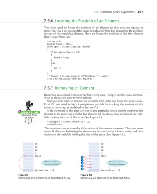 7.6 Common Array Algorithms 297
You often need to locate the position of an element so that you can replace or
remove it. Use a variation of the linear search algorithm, but remember the position
instead of the matching element. Here we locate the position of the first element
that is larger than 100.
int pos = 0;
boolean found = false;
while (pos  values.size()  !found)
{
if (values.get(pos)  100)
{
found = true;
}
else
{
pos++;
}
}
if (found) { System.out.println(Position:  + pos); }
else { System.out.println(Not found); }
Removing an element from an array list is very easy—simply use the remove method.
With an array, you have to work harder.
Suppose you want to remove the element with index pos from the array values.
First off, you need to keep a companion variable for tracking the number of ele-
ments in the array, as explained in Section 7.5.
If the elements in the array are not in any particular order, simply overwrite the
element to be removed with the last element of the array, then decrement the vari-
able tracking the size of the array. (See Figure 9.)
values[pos] = values[valuesSize - 1];
valuesSize--;
The situation is more complex if the order of the elements matters. Then you must
move all elements following the element to be removed to a lower index, and then
decrement the variable holding the size of the array. (See Figure 10.)
7.6.6 Locating the Position of an Element
7.6.7 Removing an Element
A N I M AT I O N
Removing from
an Array
Figure 9
Removing an Element in an Unordered Array
Figure 10
Removing an Element in an Ordered Array
[0]
[1]
[2]
.
.
.
[pos]
[valuesSize - 1]
Decrement after
moving element
[0]
[1]
[2]
.
.
.
[pos]
[valuesSize - 1]
1
2
3
4
5
Decrement after
moving elements
bj4_ch07_8.fm Page 297 Thursday, November 5, 2009 12:34 PM
 