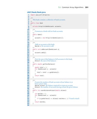 7.6 Common Array Algorithms 301
ch07/bank/Bank.java
1 import java.util.ArrayList;
2
3 /**
4 This bank contains a collection of bank accounts.
5 */
6 public class Bank
7 {
8 private ArrayListBankAccount accounts;
9
10 /**
11 Constructs a bank with no bank accounts.
12 */
13 public Bank()
14 {
15 accounts = new ArrayListBankAccount();
16 }
17
18 /**
19 Adds an account to this bank.
20 @param a the account to add
21 */
22 public void addAccount(BankAccount a)
23 {
24 accounts.add(a);
25 }
26
27 /**
28 Gets the sum of the balances of all accounts in this bank.
29 @return the sum of the balances
30 */
31 public double getTotalBalance()
32 {
33 double total = 0;
34 for (BankAccount a : accounts)
35 {
36 total = total + a.getBalance();
37 }
38 return total;
39 }
40
41 /**
42 Counts the number of bank accounts whose balance is at
43 least a given value.
44 @param atLeast the balance required to count an account
45 @return the number of accounts having at least the given balance
46 */
47 public int countBalancesAtLeast(double atLeast)
48 {
49 int matches = 0;
50 for (BankAccount a : accounts)
51 {
52 if (a.getBalance() = atLeast) matches++; // Found a match
53 }
54 return matches;
55 }
56
bj4_ch07_8.fm Page 301 Monday, October 26, 2009 11:53 AM
 