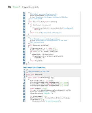302 Chapter 7 Arrays and Array Lists
ch07/bank/BankTester.java
57 /**
58 Finds a bank account with a given number.
59 @param accountNumber the number to find
60 @return the account with the given number, or null if there
61 is no such account
62 */
63 public BankAccount find(int accountNumber)
64 {
65 for (BankAccount a : accounts)
66 {
67 if (a.getAccountNumber() == accountNumber) // Found a match
68 return a;
69 }
70 return null; // No match in the entire array list
71 }
72
73 /**
74 Gets the bank account with the largest balance.
75 @return the account with the largest balance, or null if the
76 bank has no accounts
77 */
78 public BankAccount getMaximum()
79 {
80 if (accounts.size() == 0) return null;
81 BankAccount largestYet = accounts.get(0);
82 for (int i = 1; i  accounts.size(); i++)
83 {
84 BankAccount a = accounts.get(i);
85 if (a.getBalance()  largestYet.getBalance())
86 largestYet = a;
87 }
88 return largestYet;
89 }
90 }
1 /**
2 This program tests the Bank class.
3 */
4 public class BankTester
5 {
6 public static void main(String[] args)
7 {
8 Bank firstBankOfJava = new Bank();
9 firstBankOfJava.addAccount(new BankAccount(1001, 20000));
10 firstBankOfJava.addAccount(new BankAccount(1015, 10000));
11 firstBankOfJava.addAccount(new BankAccount(1729, 15000));
12
13 double threshold = 15000;
14 int count = firstBankOfJava.countBalancesAtLeast(threshold);
15 System.out.println(Count:  + count);
16 System.out.println(Expected: 2);
17
18 int accountNumber = 1015;
19 BankAccount account = firstBankOfJava.find(accountNumber);
20 if (account == null)
21 System.out.println(No matching account);
bj4_ch07_8.fm Page 302 Monday, October 26, 2009 11:53 AM
 