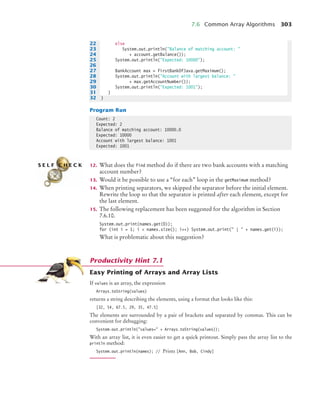 7.6 Common Array Algorithms 303
Program Run
12. What does the find method do if there are two bank accounts with a matching
account number?
13. Would it be possible to use a “for each” loop in the getMaximum method?
14. When printing separators, we skipped the separator before the initial element.
Rewrite the loop so that the separator is printed after each element, except for
the last element.
15. The following replacement has been suggested for the algorithm in Section
7.6.10.
System.out.print(names.get(0));
for (int i = 1; i  names.size(); i++) System.out.print( |  + names.get(i));
What is problematic about this suggestion?
Easy Printing of Arrays and Array Lists
If values is an array, the expression
Arrays.toString(values)
returns a string describing the elements, using a format that looks like this:
[32, 54, 67.5, 29, 35, 47.5]
The elements are surrounded by a pair of brackets and separated by commas. This can be
convenient for debugging:
System.out.println(values= + Arrays.toString(values));
With an array list, it is even easier to get a quick printout. Simply pass the array list to the
println method:
System.out.println(names); // Prints [Ann, Bob, Cindy]
22 else
23 System.out.println(Balance of matching account: 
24 + account.getBalance());
25 System.out.println(Expected: 10000);
26
27 BankAccount max = firstBankOfJava.getMaximum();
28 System.out.println(Account with largest balance: 
29 + max.getAccountNumber());
30 System.out.println(Expected: 1001);
31 }
32 }
Count: 2
Expected: 2
Balance of matching account: 10000.0
Expected: 10000
Account with largest balance: 1001
Expected: 1001
S E L F C H E C K
Productivity Hint 7.1
bj4_ch07_8.fm Page 303 Monday, October 26, 2009 11:53 AM
 