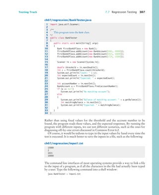 Testing Track 7.7 Regression Testing 307
ch07/regression/BankTester.java
Rather than using fixed values for the threshold and the account number to be
found, the program reads these values, and the expected responses. By running the
program with different inputs, we can test different scenarios, such as the ones for
diagnosing off-by-one errors discussed in Common Error 6.2.
Of course, it would be tedious to type in the input values by hand every time the
test is executed. It is much better to save the inputs in a file, such as the following:
ch07/regression/input1.txt
The command line interfaces of most operating systems provide a way to link a file
to the input of a program, as if all the characters in the file had actually been typed
by a user. Type the following command into a shell window:
java BankTester  input1.txt
1 import java.util.Scanner;
2
3 /**
4 This program tests the Bank class.
5 */
6 public class BankTester
7 {
8 public static void main(String[] args)
9 {
10 Bank firstBankOfJava = new Bank();
11 firstBankOfJava.addAccount(new BankAccount(1001, 20000));
12 firstBankOfJava.addAccount(new BankAccount(1015, 10000));
13 firstBankOfJava.addAccount(new BankAccount(1729, 15000));
14
15 Scanner in = new Scanner(System.in);
16
17 double threshold = in.nextDouble();
18 int c = firstBankOfJava.count(threshold);
19 System.out.println(Count:  + c);
20 int expectedCount = in.nextInt();
21 System.out.println(Expected:  + expectedCount);
22
23 int accountNumber = in.nextInt();
24 BankAccount a = firstBankOfJava.find(accountNumber);
25 if (a == null)
26 System.out.println(No matching account);
27 else
28 {
29 System.out.println(Balance of matching account:  + a.getBalance());
30 int matchingBalance = in.nextInt();
31 System.out.println(Expected:  + matchingBalance);
32 }
33 }
34 }
15000
2
1015
10000
bj4_ch07_8.fm Page 307 Monday, October 26, 2009 11:53 AM
 