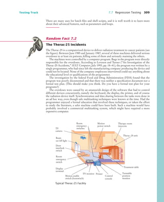Testing Track 7.7 Regression Testing 309
There are many uses for batch files and shell scripts, and it is well worth it to learn more
about their advanced features, such as parameters and loops.
The Therac-25 Incidents
The Therac-25 is a computerized device to deliver radiation treatment to cancer patients (see
the figure). Between June 1985 and January 1987, several of these machines delivered serious
overdoses to at least six patients, killing some of them and seriously maiming the others.
The machines were controlled by a computer program. Bugs in the program were directly
responsible for the overdoses. According to Leveson and Turner (“An Investigation of the
Therac-25 Accidents,” IEEE Computer, July 1993, pp. 18–41), the program was written by a
single programmer, who had since left the manufacturing company producing the device and
could not be located. None of the company employees interviewed could say anything about
the educational level or qualifications of the programmer.
The investigation by the federal Food and Drug Administration (FDA) found that the
program was poorly documented and that there was neither a specification document nor a
formal test plan. (This should make you think. Do you have a formal test plan for your
programs?)
The overdoses were caused by an amateurish design of the software that had to control
different devices concurrently, namely the keyboard, the display, the printer, and of course
the radiation device itself. Synchronization and data sharing between the tasks were done in
an ad hoc way, even though safe multitasking techniques were known at the time. Had the
programmer enjoyed a formal education that involved these techniques, or taken the effort
to study the literature, a safer machine could have been built. Such a machine would have
probably involved a commercial multitasking system, which might have required a more
expensive computer.
Typical Therac-25 Facility
Random Fact 7.2
Therac-25 unit
Treatment table
Motion
power switch
Therapy room
intercom
Room
emergency
switch
Door
interlock
switch
Beam
on/off light
Motion enable
switch (footswitch)
Display
terminal
TV monitor Printer
Control
console
Turntable
position
monitor
Room
emergency
switches
TV
camera
bj4_ch07_8.fm Page 309 Monday, October 26, 2009 11:53 AM
 