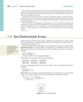 310 Chapter 7 Arrays and Array Lists Testing Track
The same flaws were present in the software controlling the predecessor model, the
Therac-20, but that machine had hardware interlocks that mechanically prevented overdoses.
The hardware safety devices were removed in the Therac-25 and replaced by checks in the
software, presumably to save cost.
Frank Houston of the FDA wrote in 1985: “A significant amount of software for life-
critical systems comes from small firms, especially in the medical device industry; firms that
fit the profile of those resistant to or uninformed of the principles of either system safety or
software engineering”.
Who is to blame? The programmer? The manager who not only failed to ensure that the
programmer was up to the task but also didn’t insist on comprehensive testing? The hospi-
tals that installed the device, or the FDA, for not reviewing the design process? Unfortu-
nately, even today there are no firm standards of what constitutes a safe software design
process.
Arrays and array lists can store linear sequences. Occasionally you want to store
collections that have a two-dimensional layout. The traditional example is the tic-
tac-toe board (see Figure 15).
Such an arrangement, consisting of rows and columns of values, is called a two-
dimensional array or matrix. When constructing a two-dimensional array, you
specify how many rows and columns you need. In this case, ask for 3 rows and 3
columns:
final int ROWS = 3;
final int COLUMNS = 3;
String[][] board = new String[ROWS][COLUMNS];
This yields a two-dimensional array with 9 elements
board[0][0] board[0][1] board[0][2]
board[1][0] board[1][1] board[1][2]
board[2][0] board[2][1] board[2][2]
To access a particular element, specify two index values in separate brackets. For
example:
board[1][1] = x;
board[2][1] = o;
When filling or searching a two-dimensional array, it is common to use two nested
loops. For example, this pair of loops sets all elements in the array to spaces.
for (int i = 0; i  ROWS; i++)
for (int j = 0; j  COLUMNS; j++)
board[i][j] =  ;
7.8 Two-Dimensional Arrays
Figure 15 A Tic-Tac-Toe Board
Two-dimensional
arrays form a tabular,
two-dimensional
arrangement. You
access elements with
an index pair
a[i][j].
bj4_ch07_8.fm Page 310 Monday, October 26, 2009 11:53 AM
 