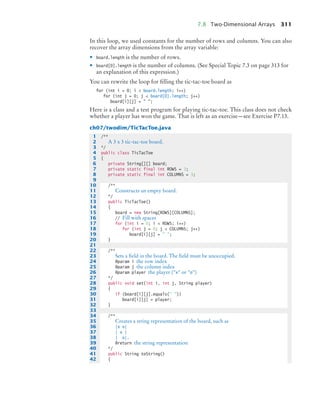 7.8 Two-Dimensional Arrays 311
In this loop, we used constants for the number of rows and columns. You can also
recover the array dimensions from the array variable:
• board.length is the number of rows.
• board[0].length is the number of columns. (See Special Topic 7.3 on page 313 for
an explanation of this expression.)
You can rewrite the loop for filling the tic-tac-toe board as
for (int i = 0; i  board.length; i++)
for (int j = 0; j  board[0].length; j++)
board[i][j] =  ;
Here is a class and a test program for playing tic-tac-toe. This class does not check
whether a player has won the game. That is left as an exercise—see Exercise P7.13.
ch07/twodim/TicTacToe.java
1 /**
2 A 3 x 3 tic-tac-toe board.
3 */
4 public class TicTacToe
5 {
6 private String[][] board;
7 private static final int ROWS = 3;
8 private static final int COLUMNS = 3;
9
10 /**
11 Constructs an empty board.
12 */
13 public TicTacToe()
14 {
15 board = new String[ROWS][COLUMNS];
16 // Fill with spaces
17 for (int i = 0; i  ROWS; i++)
18 for (int j = 0; j  COLUMNS; j++)
19 board[i][j] =  ;
20 }
21
22 /**
23 Sets a field in the board. The field must be unoccupied.
24 @param i the row index
25 @param j the column index
26 @param player the player (x or o)
27 */
28 public void set(int i, int j, String player)
29 {
30 if (board[i][j].equals( ))
31 board[i][j] = player;
32 }
33
34 /**
35 Creates a string representation of the board, such as
36 |x o|
37 | x |
38 | o|.
39 @return the string representation
40 */
41 public String toString()
42 {
bj4_ch07_8.fm Page 311 Monday, October 26, 2009 11:53 AM
 