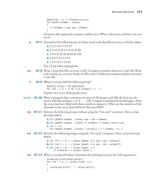 Review Exercises 317
double max = 0; // Contains an error!
for (double element : values)
{
if (element  max) max = element;
}
However, this approach contains a subtle error. What is the error, and how can you
fix it?
R7.7 For each of the following sets of values, write code that fills an array a with the values.
a. 1 2 3 4 5 6 7 8 9 10
b. 0 2 4 6 8 10 12 14 16 18 20
c. 1 4 9 16 25 36 49 64 81 100
d. 0 0 0 0 0 0 0 0 0 0
e. 1 4 9 16 9 7 4 9 11
Use a loop when appropriate.
R7.8 Write a loop that fills an array a with 10 random numbers between 1 and 100. Write
code (using one or more loops) to fill a with 10 different random numbers between
1 and 100.
R7.9 What is wrong with the following loop?
double[] values = new double[10];
for (int i = 1; i = 10; i++) values[i] = i * i;
Explain two ways of fixing the error.
R7.10 Write a program that constructs an array of 20 integers and fills the first ten ele-
ments with the numbers 1, 4, 9, . . . , 100. Compile it and launch the debugger. After
the array has been filled with three numbers, inspect it. What are the contents of the
elements in the array beyond those that you filled?
R7.11 Rewrite the following loops without using the “for each” construct. Here, values
has type double.
a. for (double element : values) sum = sum + element;
b. for (double element : values) if (element == target) return true;
c. int i = 0;
for (double element : values) { values[i] = 2 * element; i++; }
R7.12 Rewrite the following loops, using the “for each” construct. Here, values has type
double.
a. for (int i = 0; i  values.length; i++) sum = sum + values[i];
b. for (int i = 1; i  values.length; i++) sum = sum + values[i];
c. for (int i = 0; i  values.length; i++)
if (values[i] == target) return i;
R7.13 What is wrong with these statements for printing an array list with separators?
System.out.print(values.get(0));
for (int i = 1; i  values.size(); i++)
{
System.out.print(,  + values.get(i));
}
T
bj4_ch07_8.fm Page 317 Monday, October 26, 2009 11:53 AM
 
