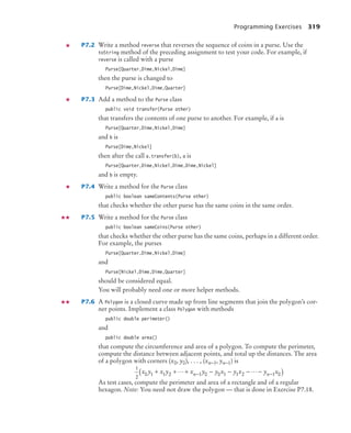 Programming Exercises 319
P7.2 Write a method reverse that reverses the sequence of coins in a purse. Use the
toString method of the preceding assignment to test your code. For example, if
reverse is called with a purse
Purse[Quarter,Dime,Nickel,Dime]
then the purse is changed to
Purse[Dime,Nickel,Dime,Quarter]
P7.3 Add a method to the Purse class
public void transfer(Purse other)
that transfers the contents of one purse to another. For example, if a is
Purse[Quarter,Dime,Nickel,Dime]
and b is
Purse[Dime,Nickel]
then after the call a.transfer(b), a is
Purse[Quarter,Dime,Nickel,Dime,Dime,Nickel]
and b is empty.
P7.4 Write a method for the Purse class
public boolean sameContents(Purse other)
that checks whether the other purse has the same coins in the same order.
P7.5 Write a method for the Purse class
public boolean sameCoins(Purse other)
that checks whether the other purse has the same coins, perhaps in a different order.
For example, the purses
Purse[Quarter,Dime,Nickel,Dime]
and
Purse[Nickel,Dime,Dime,Quarter]
should be considered equal.
You will probably need one or more helper methods.
P7.6 A Polygon is a closed curve made up from line segments that join the polygon’s cor-
ner points. Implement a class Polygon with methods
public double perimeter()
and
public double area()
that compute the circumference and area of a polygon. To compute the perimeter,
compute the distance between adjacent points, and total up the distances. The area
of a polygon with corners (x0, y0), . . . , (xn−1, yn−1) is
As test cases, compute the perimeter and area of a rectangle and of a regular
hexagon. Note: You need not draw the polygon –– that is done in Exercise P7.18.
1
2
0 1 1 2 1 0 0 1 1 2 1 0
x y x y x y y x y x y x
n n
+ + + − − − −
( )
− −
 
bj4_ch07_8.fm Page 319 Monday, October 26, 2009 11:53 AM
 