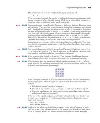 Programming Exercises 321
The next visitor will be in the middle of the empty area at the left.
_ _ X _ _ X _ _ _ _
Write a program that reads the number of stalls and then prints out diagrams in the
format given above when the stalls become filled, one at a time. Hint: Use an array
of boolean values to indicate whether a stall is occupied.
P7.12 In this assignment, you will model the game of Bulgarian Solitaire. The game starts
with 45 cards. (They need not be playing cards. Unmarked index cards work just as
well.) Randomly divide them into some number of piles of random size. For exam-
ple, you might start with piles of size 20, 5, 1, 9, and 10. In each round, you take one
card from each pile, forming a new pile with these cards. For example, the sample
starting configuration would be transformed into piles of size 19, 4, 8, 10, and 5.
The solitaire is over when the piles have size 1, 2, 3, 4, 5, 6, 7, 8, and 9, in some order.
(It can be shown that you always end up with such a configuration.)
In your program, produce a random starting configuration and print it. Then keep
applying the solitaire step and print the result. Stop when the solitaire final configu-
ration is reached.
P7.13 Add a method getWinner to the TicTacToe class of Section 7.8. It should return x or
o to indicate a winner, or   if there is no winner yet. Recall that a winning posi-
tion has three matching marks in a row, column, or diagonal.
P7.14 Write an application that plays tic-tac-toe. Your program should draw the game
board, change players after every successful move, and pronounce the winner.
P7.15 Magic squares. An n × n matrix that is filled with the numbers 1, 2, 3, . . . , n2 is a
magic square if the sum of the elements in each row, in each column, and in the two
diagonals is the same value. For example,
Write a program that reads in n2 values from the keyboard and tests whether they
form a magic square when arranged as a square matrix. You need to test three
features:
• Did the user enter n2
numbers for some n?
• Do each of the numbers 1, 2, . . . , n2
occur exactly once in the user input?
• When the numbers are put into a square, are the sums of the rows, columns,
and diagonals equal to each other?
If the size of the input is a square, test whether all numbers between 1 and n2
are
present. Then compute the row, column, and diagonal sums. Implement a class
Square with methods
public void add(int i)
public boolean isMagic()
P7.16 Implement the following algorithm to construct magic n-by-n2
squares; it works
only if n is odd. Place a 1 in the middle of the bottom row. After k has been placed
in the (i, j) square, place k + 1 into the square to the right and down, wrapping
4 15 14 1
9 6 7 12
5 10 11 8
16 3 2 13
bj4_ch07_8.fm Page 321 Monday, October 26, 2009 11:53 AM
 