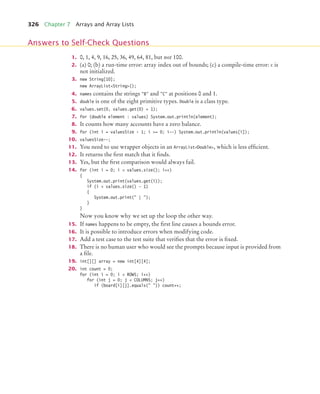 326 Chapter 7 Arrays and Array Lists
1. 0, 1, 4, 9, 16, 25, 36, 49, 64, 81, but not 100.
2. (a) 0; (b) a run-time error: array index out of bounds; (c) a compile-time error: c is
not initialized.
3. new String[10];
new ArrayListString();
4. names contains the strings B and C at positions 0 and 1.
5. double is one of the eight primitive types. Double is a class type.
6. values.set(0, values.get(0) + 1);
7. for (double element : values) System.out.println(element);
8. It counts how many accounts have a zero balance.
9. for (int i = valuesSize - 1; i = 0; i--) System.out.println(values[i]);
10. valuesSize--;
11. You need to use wrapper objects in an ArrayListDouble, which is less efficient.
12. It returns the first match that it finds.
13. Yes, but the first comparison would always fail.
14. for (int i = 0; i  values.size(); i++)
{
System.out.print(values.get(i));
if (i  values.size() - 1)
{
System.out.print( | );
}
}
Now you know why we set up the loop the other way.
15. If names happens to be empty, the first line causes a bounds error.
16. It is possible to introduce errors when modifying code.
17. Add a test case to the test suite that verifies that the error is fixed.
18. There is no human user who would see the prompts because input is provided from
a file.
19. int[][] array = new int[4][4];
20. int count = 0;
for (int i = 0; i  ROWS; i++)
for (int j = 0; j  COLUMNS; j++)
if (board[i][j].equals( )) count++;
Answers to Self-Check Questions
bj4_ch07_8.fm Page 326 Monday, October 26, 2009 11:53 AM
 