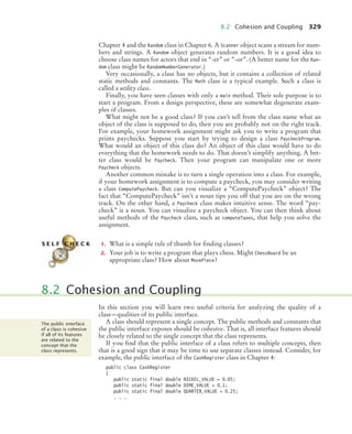 8.2 Cohesion and Coupling 329
Chapter 4 and the Random class in Chapter 6. A Scanner object scans a stream for num-
bers and strings. A Random object generates random numbers. It is a good idea to
choose class names for actors that end in “-er” or “-or”. (A better name for the Ran-
dom class might be RandomNumberGenerator.)
Very occasionally, a class has no objects, but it contains a collection of related
static methods and constants. The Math class is a typical example. Such a class is
called a utility class.
Finally, you have seen classes with only a main method. Their sole purpose is to
start a program. From a design perspective, these are somewhat degenerate exam-
ples of classes.
What might not be a good class? If you can’t tell from the class name what an
object of the class is supposed to do, then you are probably not on the right track.
For example, your homework assignment might ask you to write a program that
prints paychecks. Suppose you start by trying to design a class PaycheckProgram.
What would an object of this class do? An object of this class would have to do
everything that the homework needs to do. That doesn’t simplify anything. A bet-
ter class would be Paycheck. Then your program can manipulate one or more
Paycheck objects.
Another common mistake is to turn a single operation into a class. For example,
if your homework assignment is to compute a paycheck, you may consider writing
a class ComputePaycheck. But can you visualize a “ComputePaycheck” object? The
fact that “ComputePaycheck” isn’t a noun tips you off that you are on the wrong
track. On the other hand, a Paycheck class makes intuitive sense. The word “pay-
check” is a noun. You can visualize a paycheck object. You can then think about
useful methods of the Paycheck class, such as computeTaxes, that help you solve the
assignment.
1. What is a simple rule of thumb for finding classes?
2. Your job is to write a program that plays chess. Might ChessBoard be an
appropriate class? How about MovePiece?
In this section you will learn two useful criteria for analyzing the quality of a
class—qualities of its public interface.
A class should represent a single concept. The public methods and constants that
the public interface exposes should be cohesive. That is, all interface features should
be closely related to the single concept that the class represents.
If you find that the public interface of a class refers to multiple concepts, then
that is a good sign that it may be time to use separate classes instead. Consider, for
example, the public interface of the CashRegister class in Chapter 4:
public class CashRegister
{
public static final double NICKEL_VALUE = 0.05;
public static final double DIME_VALUE = 0.1;
public static final double QUARTER_VALUE = 0.25;
. . .
S E L F C H E C K
8.2 Cohesion and Coupling
The public interface
of a class is cohesive
if all of its features
are related to the
concept that the
class represents.
bj4_ch08_7.fm Page 329 Monday, October 26, 2009 10:06 PM
 