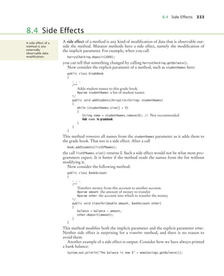 8.4 Side Effects 333
A side effect of a method is any kind of modification of data that is observable out-
side the method. Mutator methods have a side effect, namely the modification of
the implicit parameter. For example, when you call
harrysChecking.deposit(1000);
you can tell that something changed by calling harrysChecking.getBalance().
Now consider the explicit parameter of a method, such as studentNames here:
public class GradeBook
{
. . .
/**
Adds student names to this grade book.
@param studentNames a list of student names
*/
public void addStudents(ArrayListString studentNames)
{
while (studentNames.size()  0)
{
String name = studentNames.remove(0); // Not recommended
Add name to gradebook
}
}
}
This method removes all names from the studentNames parameter as it adds them to
the grade book. That too is a side effect. After a call
book.addStudents(listOfNames);
the call listOfNames.size() returns 0. Such a side effect would not be what most pro-
grammers expect. It is better if the method reads the names from the list without
modifying it.
Now consider the following method:
public class BankAccount
{
. . .
/**
Transfers money from this account to another account.
@param amount the amount of money to transfer
@param other the account into which to transfer the money
*/
public void transfer(double amount, BankAccount other)
{
balance = balance - amount;
other.deposit(amount);
}
}
This method modifies both the implicit parameter and the explicit parameter other.
Neither side effect is surprising for a transfer method, and there is no reason to
avoid them.
Another example of a side effect is output. Consider how we have always printed
a bank balance:
System.out.println(The balance is now $ + momsSavings.getBalance());
8.4 Side Effects
A side effect of a
method is any
externally
observable data
modiﬁcation.
bj4_ch08_7.fm Page 333 Monday, October 26, 2009 10:06 PM
 