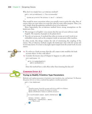 334 Chapter 8 Designing Classes
Why don’t we simply have a printBalance method?
public void printBalance() // Not recommended
{
System.out.println(The balance is now $ + balance);
}
That would be more convenient when you actually want to print the value. But, of
course, there are cases when you want the value for some other purpose. Thus, you
can’t simply drop the getBalance method in favor of printBalance.
More importantly, the printBalance method forces strong assumptions on the
BankAccount class.
• The message is in English—you assume that the user of your software reads
English. The majority of people on the planet don’t.
• You rely on System.out. A method that relies on System.out won’t work in an
embedded system, such as the computer inside an automatic teller machine.
In other words, this design violates the rule of minimizing the coupling of the
classes. The printBalance method couples the BankAccount class with the System and
PrintStream classes. It is best to decouple input/output from the actual work of your
classes.
8. If a refers to a bank account, then the call a.deposit(100) modifies the bank
account object. Is that a side effect?
9. Consider the DataSet class of Chapter 6. Suppose we add a method
void read(Scanner in)
{
while (in.hasNextDouble())
add(in.nextDouble());
}
Does this method have a side effect other than mutating the data set?
Trying to Modify Primitive Type Parameters
Methods can’t update parameters of primitive type (numbers, char, and boolean). To illustrate
this point, let’s try to write a method that updates a number parameter:
public class BankAccount
{
. . .
/**
Transfers money from this account and tries to add it to a balance.
@param amount the amount of money to transfer
@param otherBalance balance to add the amount to
*/
void transfer(double amount, double otherBalance)
{
balance = balance - amount;
otherBalance = otherBalance + amount;
// Won’t work
}
}
S E L F C H E C K
Common Error 8.1
2
3
bj4_ch08_7.fm Page 334 Monday, October 26, 2009 10:06 PM
 