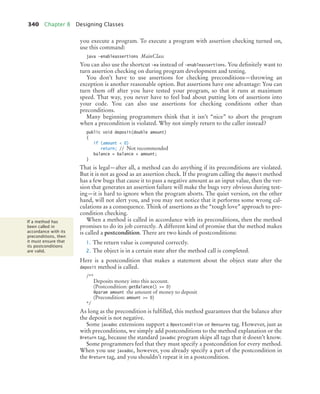 340 Chapter 8 Designing Classes
you execute a program. To execute a program with assertion checking turned on,
use this command:
java -enableassertions MainClass
You can also use the shortcut -ea instead of -enableassertions. You definitely want to
turn assertion checking on during program development and testing.
You don’t have to use assertions for checking preconditions—throwing an
exception is another reasonable option. But assertions have one advantage: You can
turn them off after you have tested your program, so that it runs at maximum
speed. That way, you never have to feel bad about putting lots of assertions into
your code. You can also use assertions for checking conditions other than
preconditions.
Many beginning programmers think that it isn’t “nice” to abort the program
when a precondition is violated. Why not simply return to the caller instead?
public void deposit(double amount)
{
if (amount  0)
return; // Not recommended
balance = balance + amount;
}
That is legal—after all, a method can do anything if its preconditions are violated.
But it is not as good as an assertion check. If the program calling the deposit method
has a few bugs that cause it to pass a negative amount as an input value, then the ver-
sion that generates an assertion failure will make the bugs very obvious during test-
ing—it is hard to ignore when the program aborts. The quiet version, on the other
hand, will not alert you, and you may not notice that it performs some wrong cal-
culations as a consequence. Think of assertions as the “tough love” approach to pre-
condition checking.
When a method is called in accordance with its preconditions, then the method
promises to do its job correctly. A different kind of promise that the method makes
is called a postcondition. There are two kinds of postconditions:
1. The return value is computed correctly.
2. The object is in a certain state after the method call is completed.
Here is a postcondition that makes a statement about the object state after the
deposit method is called.
/**
Deposits money into this account.
(Postcondition: getBalance() = 0)
@param amount the amount of money to deposit
(Precondition: amount = 0)
*/
As long as the precondition is fulfilled, this method guarantees that the balance after
the deposit is not negative.
Some javadoc extensions support a @postcondition or @ensures tag. However, just as
with preconditions, we simply add postconditions to the method explanation or the
@return tag, because the standard javadoc program skips all tags that it doesn’t know.
Some programmers feel that they must specify a postcondition for every method.
When you use javadoc, however, you already specify a part of the postcondition in
the @return tag, and you shouldn’t repeat it in a postcondition.
If a method has
been called in
accordance with its
preconditions, then
it must ensure that
its postconditions
are valid.
bj4_ch08_7.fm Page 340 Monday, October 26, 2009 10:06 PM
 