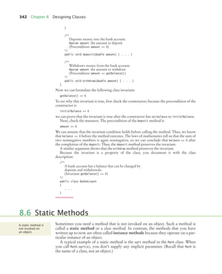 342 Chapter 8 Designing Classes
}
/**
Deposits money into the bank account.
@param amount the amount to deposit
(Precondition: amount = 0)
*/
public void deposit(double amount) { . . . }
/**
Withdraws money from the bank account.
@param amount the amount to withdraw
(Precondition: amount = getBalance())
*/
public void withdraw(double amount) { . . . }
}
Now we can formulate the following class invariant:
getBalance() = 0
To see why this invariant is true, first check the constructor; because the precondition of the
constructor is
initialBalance = 0
we can prove that the invariant is true after the constructor has set balance to initialBalance.
Next, check the mutators. The precondition of the deposit method is
amount = 0
We can assume that the invariant condition holds before calling the method. Thus, we know
that balance = 0 before the method executes. The laws of mathematics tell us that the sum of
two nonnegative numbers is again nonnegative, so we can conclude that balance = 0 after
the completion of the deposit. Thus, the deposit method preserves the invariant.
A similar argument shows that the withdraw method preserves the invariant.
Because the invariant is a property of the class, you document it with the class
description:
/**
A bank account has a balance that can be changed by
deposits and withdrawals.
(Invariant: getBalance() = 0)
*/
public class BankAccount
{
. . .
}
Sometimes you need a method that is not invoked on an object. Such a method is
called a static method or a class method. In contrast, the methods that you have
written up to now are often called instance methods because they operate on a par-
ticular instance of an object.
A typical example of a static method is the sqrt method in the Math class. When
you call Math.sqrt(x), you don’t supply any implicit parameter. (Recall that Math is
the name of a class, not an object.)
8.6 Static Methods
A static method is
not invoked on
an object.
bj4_ch08_7.fm Page 342 Monday, October 26, 2009 10:06 PM
 