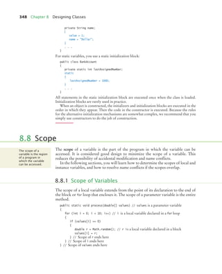 348 Chapter 8 Designing Classes
private String name;
{
value = 1;
name = Dollar;
}
. . .
}
For static variables, you use a static initialization block:
public class BankAccount
{
private static int lastAssignedNumber;
static
{
lastAssignedNumber = 1000;
}
. . .
}
All statements in the static initialization block are executed once when the class is loaded.
Initialization blocks are rarely used in practice.
When an object is constructed, the initializers and initialization blocks are executed in the
order in which they appear. Then the code in the constructor is executed. Because the rules
for the alternative initialization mechanisms are somewhat complex, we recommend that you
simply use constructors to do the job of construction.
The scope of a variable is the part of the program in which the variable can be
accessed. It is considered good design to minimize the scope of a variable. This
reduces the possibility of accidental modification and name conflicts.
In the following sections, you will learn how to determine the scopes of local and
instance variables, and how to resolve name conflicts if the scopes overlap.
The scope of a local variable extends from the point of its declaration to the end of
the block or for loop that encloses it. The scope of a parameter variable is the entire
method.
public static void process(double[] values) // values is a parameter variable
{
for (int i = 0; i  10; i++) // i is a local variable declared in a for loop
{
if (values[i] == 0)
{
double r = Math.random(); // r is a local variable declared in a block
values[i] = r;
} // Scope of r ends here
} // Scope of i ends here
} // Scope of values ends here
8.8 Scope
The scope of a
variable is the region
of a program in
which the variable
can be accessed.
8.8.1 Scope of Variables
bj4_ch08_7.fm Page 348 Thursday, November 5, 2009 12:51 PM
 