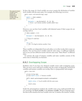 8.8 Scope 349
In Java, the scope of a local variable can never contain the declaration of another
local variable with the same name. For example, the following is an error:
public static void main(String[] args)
{
double r = Math.random();
if (r  0.5)
{
Rectangle r = new Rectangle(5, 10, 20, 30);
// Error—can’t declare another variable called r here
. . .
}
}
However, you can have local variables with identical names if their scopes do not
overlap, such as
if (Math.random()  0.5)
{
Rectangle r = new Rectangle(5, 10, 20, 30);
. . .
} // Scope of r ends here
else
{
int r = 5;
// OK—it is legal to declare another r here
. . .
}
These variables are independent from each other, or, in other words, their scopes are
disjoint. You can have local variables with the same name r in different methods,
just as you can have different motels with the same name “Bates Motel” in different
cities.
In contrast, the scope of instance variables and static variables consists of the
entire class in which they are declared.
Problems arise if you have two identical variable names with overlapping scope.
This can never occur with local variables, but the scopes of identically named local
variables and instance variables can overlap. Here is a purposefully bad example.
public class Coin
{
private String name;
private double value; // Instance variable
. . .
public double getExchangeValue(double exchangeRate)
{
double value; // Local variable with the same name
. . .
return value;
}
}
Inside the getExchangeValue method, the variable name value could potentially have
two meanings: the local variable or the instance variable. The Java language speci-
fies that in this situation the local variable wins out. It shadows the instance variable.
The scope of a local
variable cannot
contain the
declaration of
another local
variable with the
same name.
8.8.2 Overlapping Scope
bj4_ch08_7.fm Page 349 Monday, October 26, 2009 10:06 PM
 