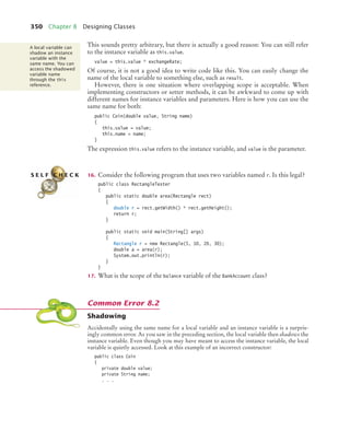 350 Chapter 8 Designing Classes
This sounds pretty arbitrary, but there is actually a good reason: You can still refer
to the instance variable as this.value.
value = this.value * exchangeRate;
Of course, it is not a good idea to write code like this. You can easily change the
name of the local variable to something else, such as result.
However, there is one situation where overlapping scope is acceptable. When
implementing constructors or setter methods, it can be awkward to come up with
different names for instance variables and parameters. Here is how you can use the
same name for both:
public Coin(double value, String name)
{
this.value = value;
this.name = name;
}
The expression this.value refers to the instance variable, and value is the parameter.
16. Consider the following program that uses two variables named r. Is this legal?
public class RectangleTester
{
public static double area(Rectangle rect)
{
double r = rect.getWidth() * rect.getHeight();
return r;
}
public static void main(String[] args)
{
Rectangle r = new Rectangle(5, 10, 20, 30);
double a = area(r);
System.out.println(r);
}
}
17. What is the scope of the balance variable of the BankAccount class?
Shadowing
Accidentally using the same name for a local variable and an instance variable is a surpris-
ingly common error. As you saw in the preceding section, the local variable then shadows the
instance variable. Even though you may have meant to access the instance variable, the local
variable is quietly accessed. Look at this example of an incorrect constructor:
public class Coin
{
private double value;
private String name;
. . .
A local variable can
shadow an instance
variable with the
same name. You can
access the shadowed
variable name
through the this
reference.
S E L F C H E C K
Common Error 8.2
bj4_ch08_7.fm Page 350 Monday, October 26, 2009 10:06 PM
 