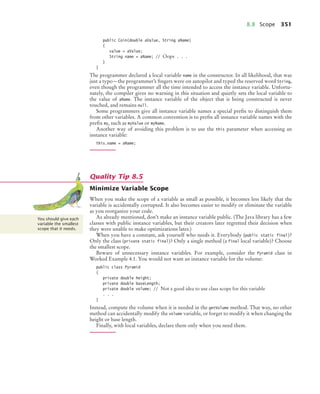 8.8 Scope 351
public Coin(double aValue, String aName)
{
value = aValue;
String name = aName; // Oops . . .
}
}
The programmer declared a local variable name in the constructor. In all likelihood, that was
just a typo—the programmer’s fingers were on autopilot and typed the reserved word String,
even though the programmer all the time intended to access the instance variable. Unfortu-
nately, the compiler gives no warning in this situation and quietly sets the local variable to
the value of aName. The instance variable of the object that is being constructed is never
touched, and remains null.
Some programmers give all instance variable names a special prefix to distinguish them
from other variables. A common convention is to prefix all instance variable names with the
prefix my, such as myValue or myName.
Another way of avoiding this problem is to use the this parameter when accessing an
instance variable:
this.name = aName;
Minimize Variable Scope
When you make the scope of a variable as small as possible, it becomes less likely that the
variable is accidentally corrupted. It also becomes easier to modify or eliminate the variable
as you reorganize your code.
As already mentioned, don’t make an instance variable public. (The Java library has a few
classes with public instance variables, but their creators later regretted their decision when
they were unable to make optimizations later.)
When you have a constant, ask yourself who needs it. Everybody (public static final)?
Only the class (private static final)? Only a single method (a final local variable)? Choose
the smallest scope.
Beware of unnecessary instance variables. For example, consider the Pyramid class in
Worked Example 4.1. You would not want an instance variable for the volume:
public class Pyramid
{
private double height;
private double baseLength;
private double volume; // Not a good idea to use class scope for this variable
. . .
}
Instead, compute the volume when it is needed in the getVolume method. That way, no other
method can accidentally modify the volume variable, or forget to modify it when changing the
height or base length.
Finally, with local variables, declare them only when you need them.
Quality Tip 8.5
You should give each
variable the smallest
scope that it needs.
bj4_ch08_7.fm Page 351 Monday, October 26, 2009 10:06 PM
 