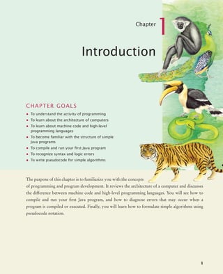 1
Chapter
1
Introduction
CHAPTER GOALS
• To understand the activity of programming
• To learn about the architecture of computers
• To learn about machine code and high-level
programming languages
• To become familiar with the structure of simple
Java programs
• To compile and run your ﬁrst Java program
• To recognize syntax and logic errors
• To write pseudocode for simple algorithms
The purpose of this chapter is to familiarize you with the concepts
of programming and program development. It reviews the architecture of a computer and discusses
the difference between machine code and high-level programming languages. You will see how to
compile and run your first Java program, and how to diagnose errors that may occur when a
program is compiled or executed. Finally, you will learn how to formulate simple algorithms using
pseudocode notation.
BJ4_ch01_3.fm Page 1 Monday, June 29, 2009 11:15 AM
 
