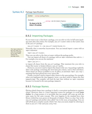 8.9 Packages 353
If you want to use a class from a package, you can refer to it by its full name (pack-
age name plus class name). For example, java.util.Scanner refers to the Scanner class
in the java.util package:
java.util.Scanner in = new java.util.Scanner(System.in);
Naturally, that is somewhat inconvenient. You can instead import a name with an
import statement:
import java.util.Scanner;
Then you can refer to the class as Scanner without the package prefix.
You can import all classes of a package with an import statement that ends in .*.
For example, you can use the statement
import java.util.*;
to import all classes from the java.util package. That statement lets you refer to
classes like Scanner or Random without a java.util prefix.
However, you never need to import the classes in the java.lang package explicitly.
That is the package containing the most basic Java classes, such as Math and Object.
These classes are always available to you. In effect, an automatic import java.lang.*;
statement has been placed into every source file.
Finally, you don’t need to import other classes in the same package. For example,
when you implement the class homework1.Tester, you don’t need to import the class
homework1.Bank. The compiler will find the Bank class without an import statement
because it is located in the same package, homework1.
Placing related classes into a package is clearly a convenient mechanism to organize
classes. However, there is a more important reason for packages: to avoid name
clashes. In a large project, it is inevitable that two people will come up with the
same name for the same concept. This even happens in the standard Java class
library (which has now grown to thousands of classes). There is a class Timer in the
java.util package and another class called Timer in the javax.swing package. You can
still tell the Java compiler exactly which Timer class you need, simply by referring to
them as java.util.Timer and javax.swing.Timer.
Syntax 8.2 Package Speciﬁcation
package packageName;
Syntax
Example
package com.horstmann.bigjava;
The classes in this file
belong to this package. A good choice for a package name
is a domain name in reverse.
8.9.2 Importing Packages
The import directive
lets you refer to a
class of a package
by its class name,
without the
package preﬁx.
8.9.3 Package Names
bj4_ch08_7.fm Page 353 Monday, October 26, 2009 10:06 PM
 