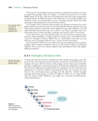 354 Chapter 8 Designing Classes
Of course, for the package-naming convention to work, there must be some way
to ensure that package names are unique. It wouldn’t be good if the car maker
BMW placed all its Java code into the package bmw, and some other programmer
(perhaps Britney M. Walters) had the same bright idea. To avoid this problem, the
inventors of Java recommend that you use a package-naming scheme that takes
advantage of the uniqueness of Internet domain names.
For example, I have a domain name horstmann.com, and there is nobody else on the
planet with the same domain name. (I was lucky that the domain name horstmann.com
had not been taken by anyone else when I applied. If your name is Walters, you will
sadly find that someone else beat you to walters.com.) To get a package name, turn
the domain name around to produce a package name prefix, such as com.horstmann.
If you don’t have your own domain name, you can still create a package name
that has a high probability of being unique by writing your e-mail address back-
wards. For example, if Britney Walters has an e-mail address walters@cs.sjsu.edu,
then she can use a package name edu.sjsu.cs.walters for her own classes.
Some instructors will want you to place each of your assignments into a separate
package, such as homework1, homework2, and so on. The reason is again to avoid name
collision. You can have two classes, homework1.Bank and homework2.Bank, with slightly
different properties.
A source file must be located in a subdirectory that matches the package name. The
parts of the name between periods represent successively nested directories. For
example, the source files for classes in the package com.horstmann.bigjava would be
placed in a subdirectory com/horstmann/bigjava. You place the subdirectory inside the
base directory holding your program’s files. For example, if you do your homework
assignment in a directory /home/britney/hw8/problem1, then you can place the class
files for the com.horstmann.bigjava package into the directory /home/britney/hw8/
problem1/com/horstmann/bigjava, as shown in Figure 5. (Here, we are using UNIX-
style file names. Under Windows, you might use c:UsersBritneyhw8problem1
comhorstmannbigjava.)
Use a domain name
in reverse to
construct an
unambiguous
package name.
8.9.4 Packages and Source Files
The path of a class
ﬁle must match its
package name.
Figure 5
Base Directories
and Subdirectories
for Packages
Path matches
package name
Base directory
bj4_ch08_7.fm Page 354 Thursday, November 5, 2009 12:52 PM
 