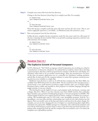 8.9 Packages 357
Step 6 Compile your source files from the base directory.
Change to the base directory (from Step 2) to compile your files. For example,
cd /home/britney
javac homework1/problem2/Tester.java
or
c:
cd UsersBritney
javac homework1problem2Tester.java
Note that the Java compiler needs the source file name and not the class name. That is, you
need to supply file separators (/ on UNIX,  on Windows) and a file extension (.java).
Step 7 Run your program from the base directory.
Unlike the Java compiler, the Java interpreter needs the class name (and not a file name) of
the class containing the main method. That is, use periods as package separators, and don’t use
a file extension. For example,
cd /home/britney
java homework1.problem2.Tester
or
c:
cd UsersBritney
java homework1.problem2.Tester
The Explosive Growth of Personal Computers
In 1971, Marcian E. “Ted” Hoff, an engineer at Intel Corporation, was working on a chip for
a manufacturer of electronic calculators. He realized that it would be a better idea to develop
a general-purpose chip that could be programmed to interface with the keys and display of a
calculator, rather than to do yet another custom design. Thus, the microprocessor was born.
At the time, its primary application was as a controller for calculators, washing machines,
and the like. It took years for the computer industry to notice that a genuine central process-
ing unit was now available as a single chip.
Hobbyists were the first to catch on. In 1974 the first computer kit, the Altair 8800, was
available from MITS Electronics for about $350. The kit consisted of the microprocessor, a
circuit board, a very small amount of memory, toggle switches, and a row of display lights.
Purchasers had to solder and assemble it, then program it in machine language through the
toggle switches. It was not a big hit.
The first big hit was the Apple II. It was a real computer with a keyboard, a monitor, and
a floppy disk drive. When it was first released, users had a $3000 machine that could play
Space Invaders, run a primitive bookkeeping program, or let users program it in BASIC. The
original Apple II did not even support lowercase letters, making it worthless for word pro-
cessing. The breakthrough came in 1979 with a new spreadsheet program, VisiCalc. In a
spreadsheet, you enter data and their relationships into a grid of rows and columns (see the
figure). Then you modify some of the data and watch in real time how the others change. For
example, you can see how changing the mix of widgets in a manufacturing plant might affect
estimated costs and profits. Middle managers in companies, who understood computers and
were fed up with having to wait for hours or days to get their data runs back from the com-
puting center, snapped up VisiCalc and the computer that was needed to run it. For them, the
computer was a spreadsheet machine.
Random Fact 8.1
bj4_ch08_7.fm Page 357 Monday, October 26, 2009 10:06 PM
 