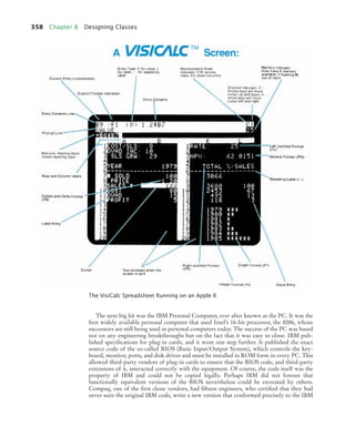 358 Chapter 8 Designing Classes
The next big hit was the IBM Personal Computer, ever after known as the PC. It was the
first widely available personal computer that used Intel’s 16-bit processor, the 8086, whose
successors are still being used in personal computers today. The success of the PC was based
not on any engineering breakthroughs but on the fact that it was easy to clone. IBM pub-
lished specifications for plug-in cards, and it went one step further. It published the exact
source code of the so-called BIOS (Basic Input/Output System), which controls the key-
board, monitor, ports, and disk drives and must be installed in ROM form in every PC. This
allowed third-party vendors of plug-in cards to ensure that the BIOS code, and third-party
extensions of it, interacted correctly with the equipment. Of course, the code itself was the
property of IBM and could not be copied legally. Perhaps IBM did not foresee that
functionally equivalent versions of the BIOS nevertheless could be recreated by others.
Compaq, one of the first clone vendors, had fifteen engineers, who certified that they had
never seen the original IBM code, write a new version that conformed precisely to the IBM
The VisiCalc Spreadsheet Running on an Apple II
bj4_ch08_7.fm Page 358 Monday, October 26, 2009 10:06 PM
 