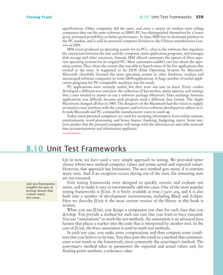 Testing Track 8.10 Unit Test Frameworks 359
specifications. Other companies did the same, and soon a variety of vendors were selling
computers that ran the same software as IBM’s PC but distinguished themselves by a lower
price, increased portability, or better performance. In time, IBM lost its dominant position in
the PC market, and it sold its personal computer division to the Chinese manufacturer Len-
ovo in 2005.
IBM never produced an operating system for its PCs—that is, the software that organizes
the interaction between the user and the computer, starts application programs, and manages
disk storage and other resources. Instead, IBM offered customers the option of three sepa-
rate operating systems for its original PC. Most customers couldn’t care less about the oper-
ating system. They chose the system that was able to launch most of the few applications that
existed at the time. It happened to be DOS (Disk Operating System) by Microsoft.
Microsoft cheerfully licensed the same operating system to other hardware vendors and
encouraged software companies to write DOS applications. A huge number of useful appli-
cation programs for PC-compatible machines was the result.
PC applications were certainly useful, but they were not easy to learn. Every vendor
developed a different user interface: the collection of keystrokes, menu options, and settings
that a user needed to master to use a software package effectively. Data exchange between
applications was difficult, because each program used a different data format. The Apple
Macintosh changed all that in 1984. The designers of the Macintosh had the vision to supply
an intuitive user interface with the computer and to force software developers to adhere to it.
It took Microsoft and PC-compatible manufacturers years to catch up.
Today, most personal computers are used for accessing information from online sources,
entertainment, word processing, and home finance (banking, budgeting, taxes). Some ana-
lysts predict that the personal computer will merge with the television set and cable network
into an entertainment and information appliance.
Up to now, we have used a very simple approach to testing. We provided tester
classes whose main method computes values and prints actual and expected values.
However, that approach has limitations. The main method gets messy if it contains
many tests. And if an exception occurs during one of the tests, the remaining tests
are not executed.
Unit testing frameworks were designed to quickly execute and evaluate test
suites, and to make it easy to incrementally add test cases. One of the most popular
testing frameworks is JUnit. It is freely available at http://junit.org, and it is also
built into a number of development environments, including BlueJ and Eclipse.
Here we describe JUnit 4, the most current version of the library as this book is
written.
When you use JUnit, you design a companion test class for each class that you
develop. You provide a method for each test case that you want to have executed.
You use “annotations” to mark the test methods. An annotation is an advanced Java
feature that places a marker into the code that is interpreted by another tool. In the
case of JUnit, the @Test annotation is used to mark test methods.
In each test case, you make some computations and then compute some condi-
tion that you believe to be true. You then pass the result to a method that communi-
cates a test result to the framework, most commonly the assertEquals method. The
assertEquals method takes as parameters the expected and actual values and, for
floating-point numbers, a tolerance value.
8.10 Unit Test Frameworks
Unit test frameworks
simplify the task of
writing classes that
contain many
test cases.
bj4_ch08_7.fm Page 359 Monday, October 26, 2009 10:06 PM
 