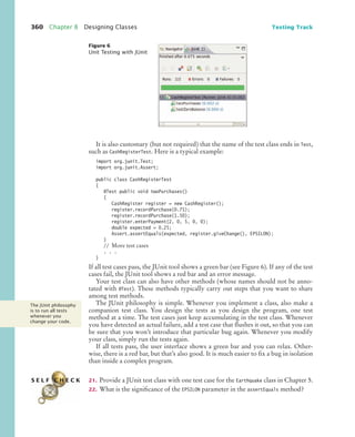 360 Chapter 8 Designing Classes Testing Track
It is also customary (but not required) that the name of the test class ends in Test,
such as CashRegisterTest. Here is a typical example:
import org.junit.Test;
import org.junit.Assert;
public class CashRegisterTest
{
@Test public void twoPurchases()
{
CashRegister register = new CashRegister();
register.recordPurchase(0.75);
register.recordPurchase(1.50);
register.enterPayment(2, 0, 5, 0, 0);
double expected = 0.25;
Assert.assertEquals(expected, register.giveChange(), EPSILON);
}
// More test cases
. . .
}
If all test cases pass, the JUnit tool shows a green bar (see Figure 6). If any of the test
cases fail, the JUnit tool shows a red bar and an error message.
Your test class can also have other methods (whose names should not be anno-
tated with @Test). These methods typically carry out steps that you want to share
among test methods.
The JUnit philosophy is simple. Whenever you implement a class, also make a
companion test class. You design the tests as you design the program, one test
method at a time. The test cases just keep accumulating in the test class. Whenever
you have detected an actual failure, add a test case that flushes it out, so that you can
be sure that you won’t introduce that particular bug again. Whenever you modify
your class, simply run the tests again.
If all tests pass, the user interface shows a green bar and you can relax. Other-
wise, there is a red bar, but that’s also good. It is much easier to fix a bug in isolation
than inside a complex program.
21. Provide a JUnit test class with one test case for the Earthquake class in Chapter 5.
22. What is the significance of the EPSILON parameter in the assertEquals method?
Figure 6
Unit Testing with JUnit
The JUnit philosophy
is to run all tests
whenever you
change your code.
S E L F C H E C K
bj4_ch08_7.fm Page 360 Monday, October 26, 2009 10:06 PM
 