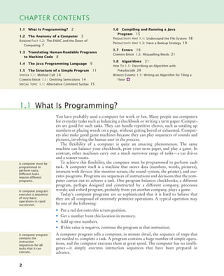 2
CHAPTER CONTENTS
You have probably used a computer for work or fun. Many people use computers
for everyday tasks such as balancing a checkbook or writing a term paper. Comput-
ers are good for such tasks. They can handle repetitive chores, such as totaling up
numbers or placing words on a page, without getting bored or exhausted. Comput-
ers also make good game machines because they can play sequences of sounds and
pictures, involving the human user in the process.
The flexibility of a computer is quite an amazing phenomenon. The same
machine can balance your checkbook, print your term paper, and play a game. In
contrast, other machines carry out a much narrower range of tasks—a car drives
and a toaster toasts.
To achieve this flexibility, the computer must be programmed to perform each
task. A computer itself is a machine that stores data (numbers, words, pictures),
interacts with devices (the monitor screen, the sound system, the printer), and exe-
cutes programs. Programs are sequences of instructions and decisions that the com-
puter carries out to achieve a task. One program balances checkbooks; a different
program, perhaps designed and constructed by a different company, processes
words; and a third program, probably from yet another company, plays a game.
Today’s computer programs are so sophisticated that it is hard to believe that
they are all composed of extremely primitive operations. A typical operation may
be one of the following:
• Put a red dot onto this screen position.
• Get a number from this location in memory.
• Add up two numbers.
• If this value is negative, continue the program at that instruction.
A computer program tells a computer, in minute detail, the sequence of steps that
are needed to complete a task. A program contains a huge number of simple opera-
tions, and the computer executes them at great speed. The computer has no intelli-
gence—it simply executes instruction sequences that have been prepared in
advance.
1.1 What Is Programming?
A computer must be
programmed to
perform tasks.
Different tasks
require different
programs.
A computer program
executes a sequence
of very basic
operations in rapid
succession.
A computer program
contains the
instruction
sequences for all
tasks that it can
execute.
1.1 What Is Programming? 2
1.2 The Anatomy of a Computer 3
RANDOM FACT 1.2: The ENIAC and the Dawn of
Computing 7
1.3 Translating Human-Readable Programs
to Machine Code 8
1.4 The Java Programming Language 9
1.5 The Structure of a Simple Program 11
SYNTAX 1.1: Method Call 14
COMMON ERROR 1.1: Omitting Semicolons 14
SPECIAL TOPIC 1.1: Alternative Comment Syntax 15
1.6 Compiling and Running a Java
Program 15
PRODUCTIVITY HINT 1.1: Understand the File System 18
PRODUCTIVITY HINT 1.3: Have a Backup Strategy 19
1.7 Errors 19
COMMON ERROR 1.2: Misspelling Words 21
1.8 Algorithms 21
HOW TO 1.1: Describing an Algorithm with
Pseudocode 24
WORKED EXAMPLE 1.1: Writing an Algorithm for Tiling a
Floor
BJ4_ch01_3.fm Page 2 Monday, June 29, 2009 11:15 AM
 