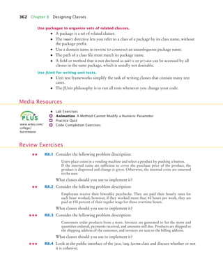 362 Chapter 8 Designing Classes
Use packages to organize sets of related classes.
• A package is a set of related classes.
• The import directive lets you refer to a class of a package by its class name, without
the package prefix.
• Use a domain name in reverse to construct an unambiguous package name.
• The path of a class file must match its package name.
• A field or method that is not declared as public or private can be accessed by all
classes in the same package, which is usually not desirable.
Use JUnit for writing unit tests.
• Unit test frameworks simplify the task of writing classes that contain many test
cases.
• The JUnit philosophy is to run all tests whenever you change your code.
• Lab Exercises
Animation A Method Cannot Modify a Numeric Parameter
Practice Quiz
Code Completion Exercises
R8.1 Consider the following problem description:
Users place coins in a vending machine and select a product by pushing a button.
If the inserted coins are sufficient to cover the purchase price of the product, the
product is dispensed and change is given. Otherwise, the inserted coins are returned
to the user.
What classes should you use to implement it?
R8.2 Consider the following problem description:
Employees receive their biweekly paychecks. They are paid their hourly rates for
each hour worked; however, if they worked more than 40 hours per week, they are
paid at 150 percent of their regular wage for those overtime hours.
What classes should you use to implement it?
R8.3 Consider the following problem description:
Customers order products from a store. Invoices are generated to list the items and
quantities ordered, payments received, and amounts still due. Products are shipped to
the shipping address of the customer, and invoices are sent to the billing address.
What classes should you use to implement it?
R8.4 Look at the public interface of the java.lang.System class and discuss whether or not
it is cohesive.
Media Resources
www.wiley.com/
college/
horstmann
Review Exercises
bj4_ch08_7.fm Page 362 Monday, October 26, 2009 10:06 PM
 