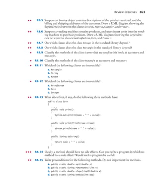 Review Exercises 363
R8.5 Suppose an Invoice object contains descriptions of the products ordered, and the
billing and shipping addresses of the customer. Draw a UML diagram showing the
dependencies between the classes Invoice, Address, Customer, and Product.
R8.6 Suppose a vending machine contains products, and users insert coins into the vend-
ing machine to purchase products. Draw a UML diagram showing the dependen-
cies between the classes VendingMachine, Coin, and Product.
R8.7 On which classes does the class Integer in the standard library depend?
R8.8 On which classes does the class Rectangle in the standard library depend?
R8.9 Classify the methods of the class Scanner that are used in this book as accessors and
mutators.
R8.10 Classify the methods of the class Rectangle as accessors and mutators.
R8.11 Which of the following classes are immutable?
a. Rectangle
b. String
c. Random
R8.12 Which of the following classes are immutable?
a. PrintStream
b. Date
c. Integer
R8.13 What side effect, if any, do the following three methods have:
public class Coin
{
. . .
public void print()
{
System.out.println(name +   + value);
}
public void print(PrintStream stream)
{
stream.println(name +   + value);
}
public String toString()
{
return name +   + value;
}
}
R8.14 Ideally, a method should have no side effects. Can you write a program in which no
method has a side effect? Would such a program be useful?
R8.15 Write preconditions for the following methods. Do not implement the methods.
a. public static double sqrt(double x)
b. public static String romanNumeral(int n)
c. public static double slope(Line2D.Double a)
d. public static String weekday(int day)
bj4_ch08_7.fm Page 363 Monday, October 26, 2009 10:06 PM
 
