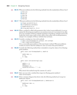 364 Chapter 8 Designing Classes
R8.16 What preconditions do the following methods from the standard Java library have?
a. Math.sqrt
b. Math.tan
c. Math.log
d. Math.pow
e. Math.abs
R8.17 What preconditions do the following methods from the standard Java library have?
a. Integer.parseInt(String s)
b. StringTokenizer.nextToken()
c. Random.nextInt(int n)
d. String.substring(int m, int n)
R8.18 When a method is called with parameters that violate its precondition(s), it can ter-
minate (by throwing an exception or an assertion error), or it can return to its caller.
Give two examples of library methods (standard or the library methods used in this
book) that return some result to their callers when called with invalid parameters,
and give two examples of library methods that terminate.
R8.19 Consider a CashRegister class with methods
• public void enterPayment(int coinCount, Coin coinType)
• public double getTotalPayment()
Give a reasonable postcondition of the enterPayment method. What preconditions
would you need so that the CashRegister class can ensure that postcondition?
R8.20 Consider the following method that is intended to swap the values of two floating-
point numbers:
public static void falseSwap(double a, double b)
{
double temp = a;
a = b;
b = temp;
}
public static void main(String[] args)
{
double x = 3;
double y = 4;
falseSwap(x, y);
System.out.println(x +   + y);
}
Why doesn’t the method swap the contents of x and y?
R8.21 How can you write a method that swaps two floating-point numbers?
Hint: Point2D.Double.
R8.22 Draw a memory diagram that shows why the following method can’t swap two
BankAccount objects:
public static void falseSwap(BankAccount a, BankAccount b)
{
BankAccount temp = a;
a = b;
b = temp;
}
bj4_ch08_7.fm Page 364 Monday, October 26, 2009 10:06 PM
 