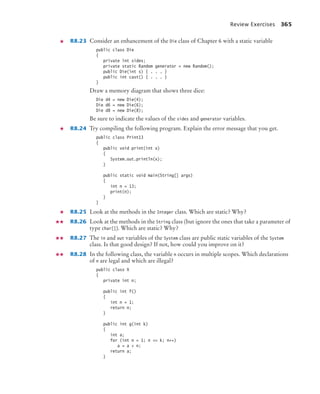 Review Exercises 365
R8.23 Consider an enhancement of the Die class of Chapter 6 with a static variable
public class Die
{
private int sides;
private static Random generator = new Random();
public Die(int s) { . . . }
public int cast() { . . . }
}
Draw a memory diagram that shows three dice:
Die d4 = new Die(4);
Die d6 = new Die(6);
Die d8 = new Die(8);
Be sure to indicate the values of the sides and generator variables.
R8.24 Try compiling the following program. Explain the error message that you get.
public class Print13
{
public void print(int x)
{
System.out.println(x);
}
public static void main(String[] args)
{
int n = 13;
print(n);
}
}
R8.25 Look at the methods in the Integer class. Which are static? Why?
R8.26 Look at the methods in the String class (but ignore the ones that take a parameter of
type char[]). Which are static? Why?
R8.27 The in and out variables of the System class are public static variables of the System
class. Is that good design? If not, how could you improve on it?
R8.28 In the following class, the variable n occurs in multiple scopes. Which declarations
of n are legal and which are illegal?
public class X
{
private int n;
public int f()
{
int n = 1;
return n;
}
public int g(int k)
{
int a;
for (int n = 1; n = k; n++)
a = a + n;
return a;
}
bj4_ch08_7.fm Page 365 Monday, October 26, 2009 10:06 PM
 