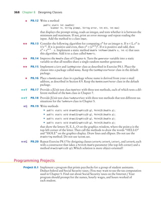 368 Chapter 8 Designing Classes
P8.12 Write a method
public static int readInt(
Scanner in, String prompt, String error, int min, int max)
that displays the prompt string, reads an integer, and tests whether it is between the
minimum and maximum. If not, print an error message and repeat reading the
input. Add the method to a class Input.
P8.13 Consider the following algorithm for computing xn
for an integer n. If n  0, xn
is
1/x–n
. If n is positive and even, then xn
= (xn/2
)2
. If n is positive and odd, then
xn
= xn–1
⋅ x. Implement a static method double intPower(double x, int n) that uses
this algorithm. Add it to a class called Numeric.
P8.14 Improve the Needle class of Chapter 6. Turn the generator variable into a static
variable so that all needles share a single random number generator.
P8.15 Implement a Coin and CashRegister class as described in Exercise P8.1. Place the
classes into a package called money. Keep the CashRegisterTester class in the default
package.
P8.16 Place a BankAccount class in a package whose name is derived from your e-mail
address, as described in Section 8.9. Keep the BankAccountTester class in the default
package.
P8.17 Provide a JUnit test class BankTest with three test methods, each of which tests a dif-
ferent method of the Bank class in Chapter 7.
P8.18 Provide JUnit test class TaxReturnTest with three test methods that test different tax
situations for the TaxReturn class in Chapter 5.
P8.19 Write methods
• public static void drawH(Graphics2D g2, Point2D.Double p);
• public static void drawE(Graphics2D g2, Point2D.Double p);
• public static void drawL(Graphics2D g2, Point2D.Double p);
• public static void drawO(Graphics2D g2, Point2D.Double p);
that show the letters H, E, L, O on the graphics window, where the point p is the
top-left corner of the letter. Then call the methods to draw the words “HELLO”
and “HOLE” on the graphics display. Draw lines and ellipses. Do not use the
drawString method. Do not use System.out.
P8.20 Repeat Exercise P8.17 by designing classes LetterH, LetterE, LetterL, and LetterO, each
with a constructor that takes a Point2D.Double parameter (the top-left corner) and a
method draw(Graphics2D g2).Which solution is more object-oriented?
Project 8.1 Implement a program that prints paychecks for a group of student assistants.
Deduct federal and Social Security taxes. (You may want to use the tax computation
used in Chapter 5. Find out about Social Security taxes on the Internet.) Your
program should prompt for the names, hourly wages, and hours worked of
each student.
T
T
G
G
Programming Projects
bj4_ch08_7.fm Page 368 Monday, October 26, 2009 10:06 PM
 