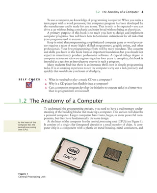 1.2 The Anatomy of a Computer 3
To use a computer, no knowledge of programming is required. When you write a
term paper with a word processor, that computer program has been developed by
the manufacturer and is ready for you to use. That is only to be expected—you can
drive a car without being a mechanic and toast bread without being an electrician.
A primary purpose of this book is to teach you how to design and implement
computer programs. You will learn how to formulate instructions for all tasks that
your programs need to execute.
Keep in mind that programming a sophisticated computer game or word proces-
sor requires a team of many highly skilled programmers, graphic artists, and other
professionals. Your first programming efforts will be more mundane. The concepts
and skills you learn in this book form an important foundation, but you should not
expect to immediately produce professional software. A typical college degree in
computer science or software engineering takes four years to complete; this book is
intended as a text for an introductory course in such a program.
Many students find that there is an immense thrill even in simple programming
tasks. It is an amazing experience to see the computer carry out a task precisely and
quickly that would take you hours of drudgery.
1. What is required to play a music CD on a computer?
2. Why is a CD player less flexible than a computer?
3. Can a computer program develop the initiative to execute tasks in a better way
than its programmers envisioned?
To understand the programming process, you need to have a rudimentary under-
standing of the building blocks that make up a computer. This section will describe
a personal computer. Larger computers have faster, larger, or more powerful com-
ponents, but they have fundamentally the same design.
At the heart of the computer lies the central processing unit (CPU) (see Figure 1).
It consists of a single chip (integrated circuit) or a small number of chips. A com-
puter chip is a component with a plastic or metal housing, metal connectors, and
S E L F C H E C K
1.2 The Anatomy of a Computer
At the heart of the
computer lies the
central processing
unit (CPU).
Figure 1
Central Processing Unit
bj4_ch01_5.fm Page 3 Wednesday, September 9, 2009 9:44 AM
 